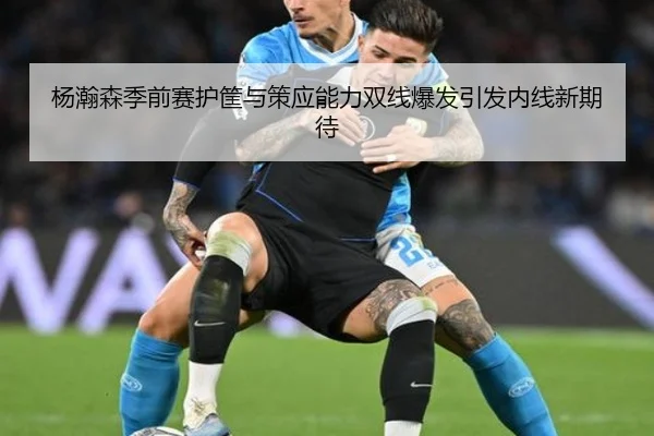 杨瀚森季前赛护筐与策应能力双线爆发引发内线新期待